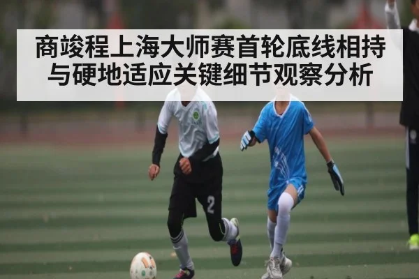 商竣程上海大师赛首轮底线相持与硬地适应关键细节观察分析