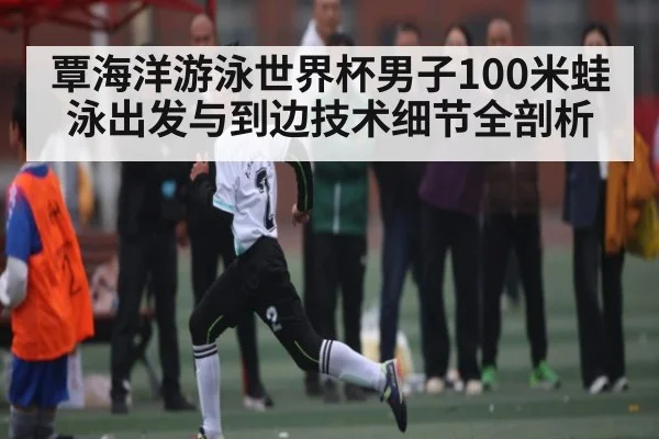 覃海洋游泳世界杯男子100米蛙泳出发与到边技术细节全剖析